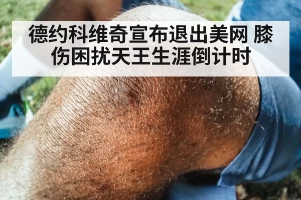 德约科维奇宣布退出美网 膝伤困扰天王生涯倒计时