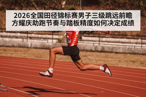 2026全国田径锦标赛男子三级跳远前瞻 方耀庆助跑节奏与踏板精度如何决定成绩